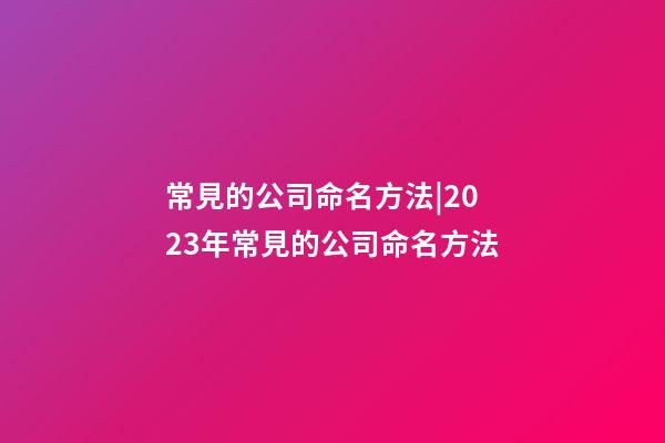 常見的公司命名方法|2023年常見的公司命名方法-第1張-公司起名-玄機派